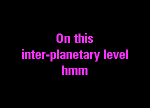On this

inter-planetary level
hmm