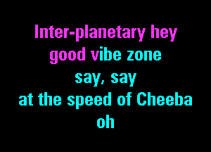 lnter-planetary hey
good vibe zone

say.say
at the speed of Cheeba
oh