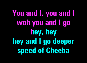 You and I, you and l
woh you and I go

hey.hey
hey and I go deeper
speed of Cheeha