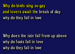 Why do birds sing so gay
and lovers await the break of day
why do they fall in love

Why does the rain fall from up above
whydo fools fall in love
why do they fall in love
