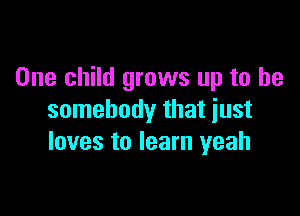 One child grows up to be

somebody that just
loves to learn yeah