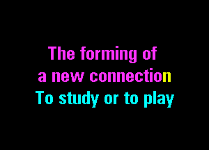 The forming of

a new connection
To study or to playr