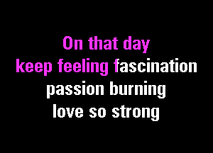 On that day
keep feeling fascination

passion burning
love so strong