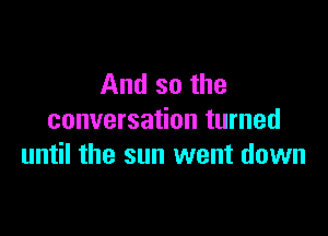 And so the
conversation turned

until the sun went down