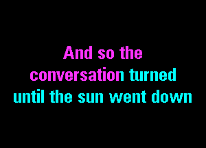 And so the
conversation turned

until the sun went down