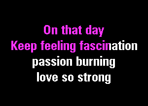 On that day
Keep feeling fascination

passion burning
love so strong