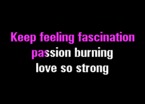 Keep feeling fascination

passion burning
love so strong