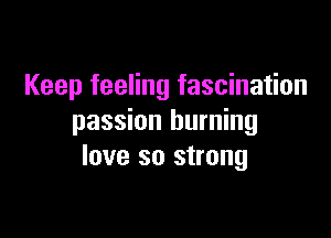 Keep feeling fascination

passion burning
love so strong