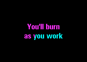 You'll burn

as you work