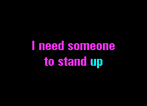 I need someone

to stand up