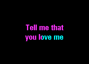 Tell me that

you love me