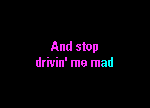 And stop

drivin' me mad