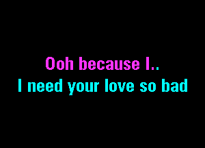 Ooh because l..

I need your love so had