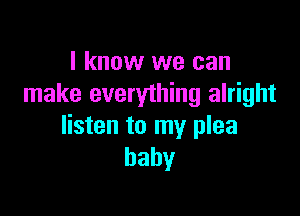 I know we can
make everything alright

listen to my plea
baby