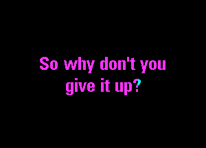 So why don't you

give it up?