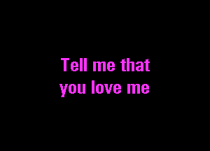 Tell me that

you love me