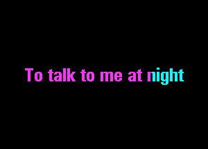 To talk to me at night