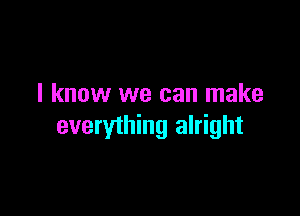 I know we can make

everything alright