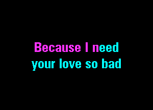 Because I need

your love so bad