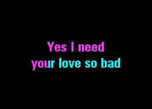 Yes I need

your love so bad
