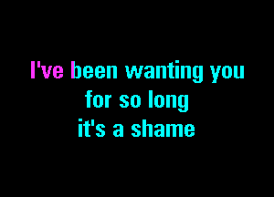 I've been wanting you

forsolong
it's a shame