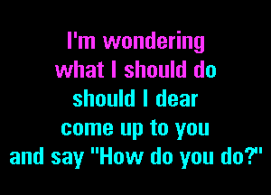 I'm wondering
what I should do

should I dear
come up to you
and say How do you do?