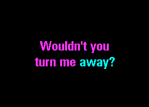 Wouldn't you

turn me away?