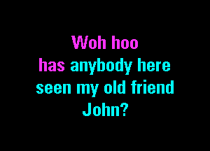 Woh hoo
has anybody here

seen my old friend
John?