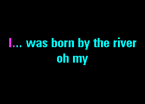 l... was born by the river

oh my