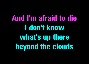 And I'm afraid to die
I don't know

what's up there
beyond the clouds