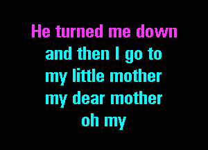 He turned me down
and then I go to

my little mother
my dear mother
oh my