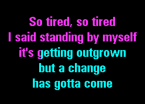 So tired, so tired
I said standing by myself
it's getting outgrown
but a change
has gotta come