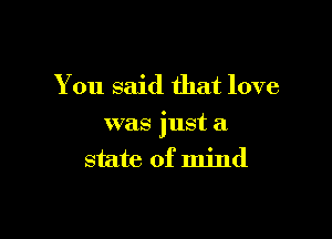 You said that love

was just a
state of mind