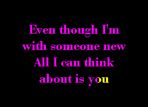 Even though I'm
With someone new
All I can think
about is you