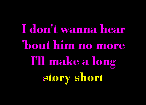 I don't wanna hear
'bout him no more
I'll make a long
story short