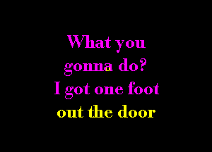 What you

gonna do?

I got one foot

out the door