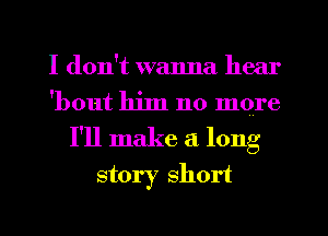 I don't wanna hear
'bout him no more
I'll make a long
story short