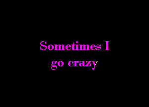 Someiimes I

go crazy