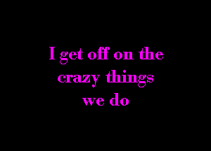 I get off on the

crazy things

we do