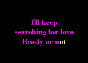 I'll keep

searching for love
Ready or not
