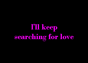 I'll keep

searching for love