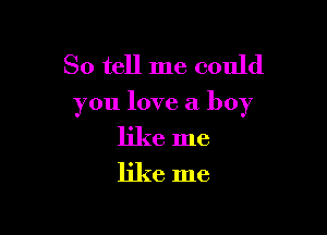 So tell me could

you love a boy

like me
like me