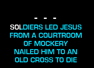 SOLDIERS LED JESUS
FROM A COURTROOM
0F MOCKERY
NAILED HIM TO AN
OLD CROSS TO DIE