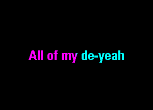 All of my de-yeah