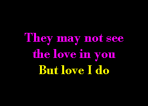 They may not see

the love in you
But love I do