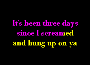 It's been three days
since I screamed
and hlmg up on ya