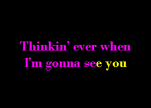 Thinkin' ever when

I'm gonna see you