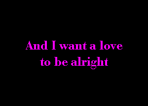 And I want a love

to be alright
