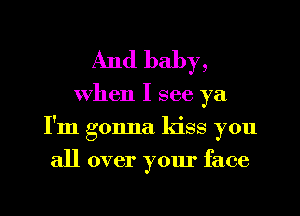 And baby,

when I see ya
I'm gonna kiss you
all over your face