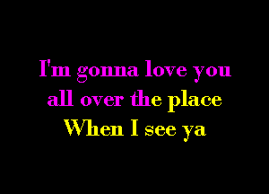 I'm gonna love you

all over the place
When I see ya